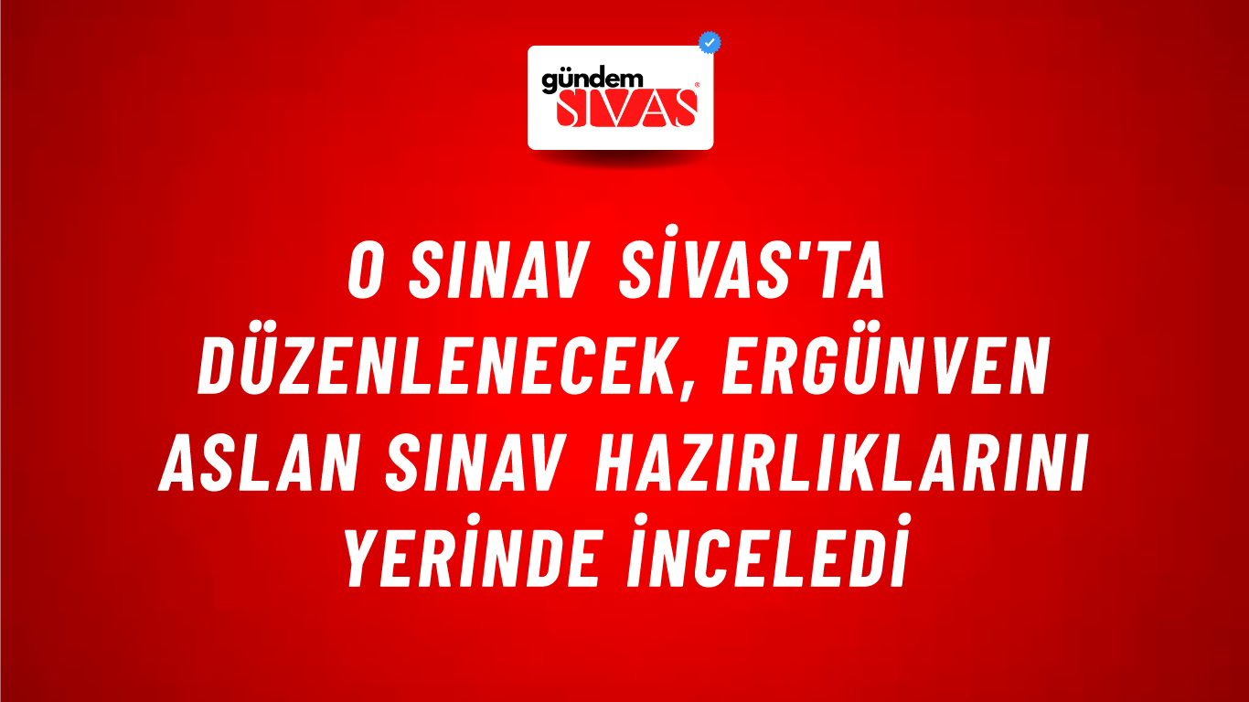O Sınav Sivas'ta Düzenlenecek, Ergünven Aslan Sınav Hazırlıklarını Yerinde İnceledi
