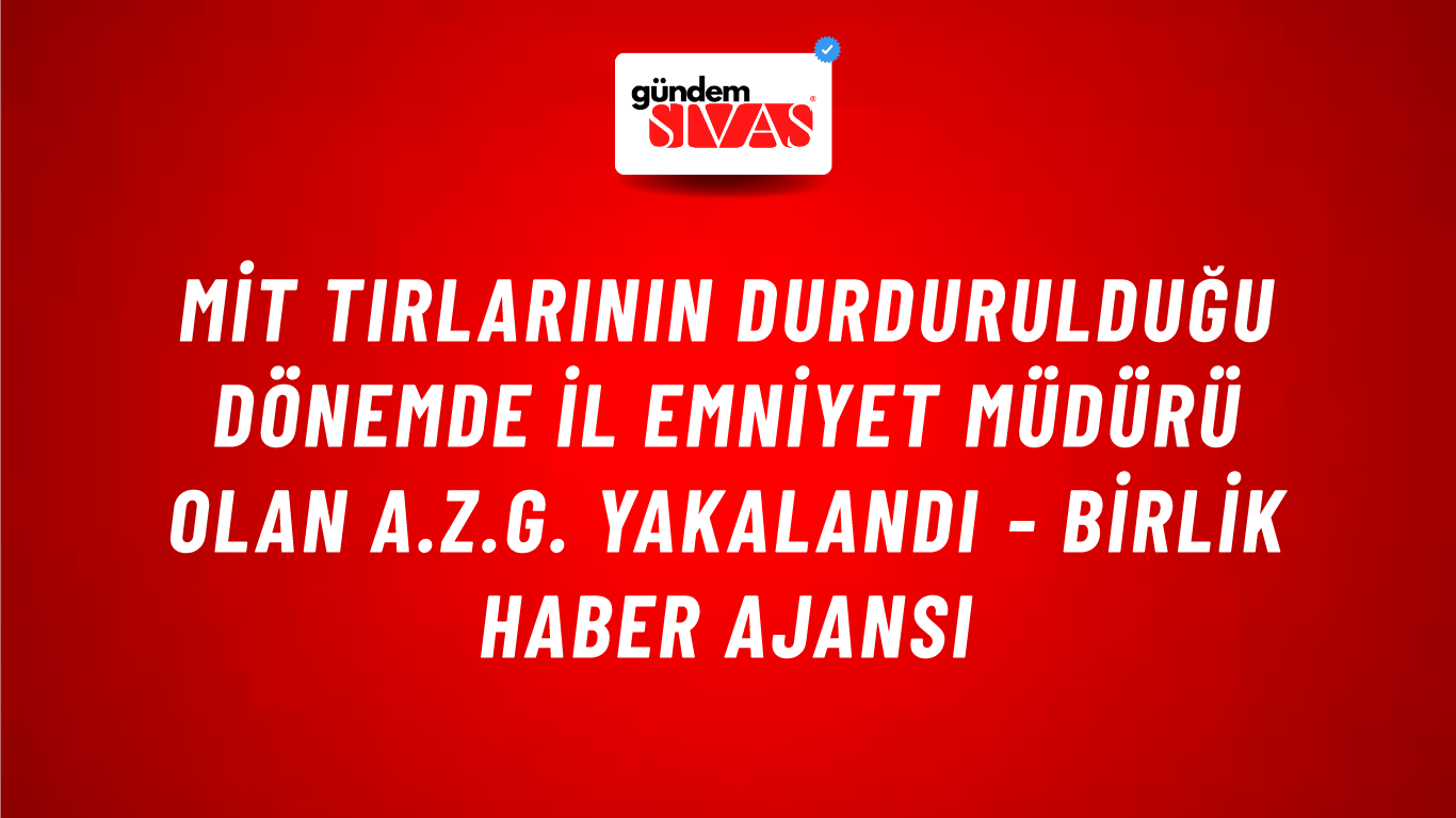 MİT Tırlarının Durdurulduğu Dönemde İl Emniyet Müdürü Olan A.Z.G. Yakalandı - Birlik Haber Ajansı
