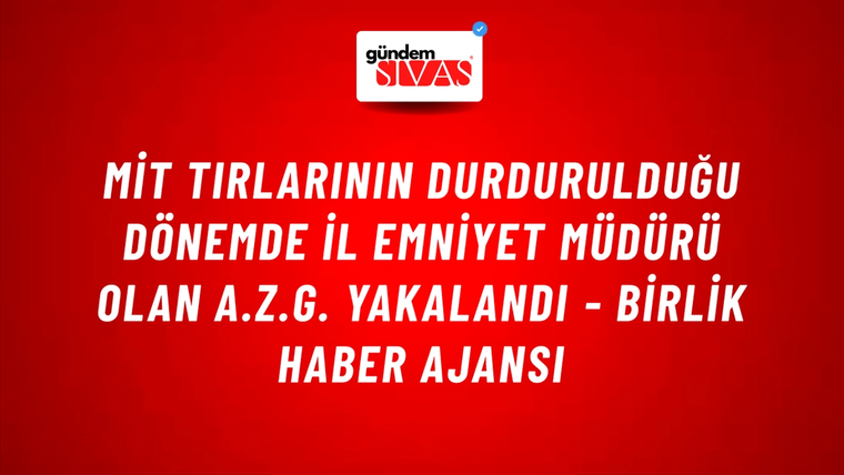 MİT Tırlarının Durdurulduğu Dönemde İl Emniyet Müdürü Olan A.Z.G. Yakalandı - Birlik Haber Ajansı