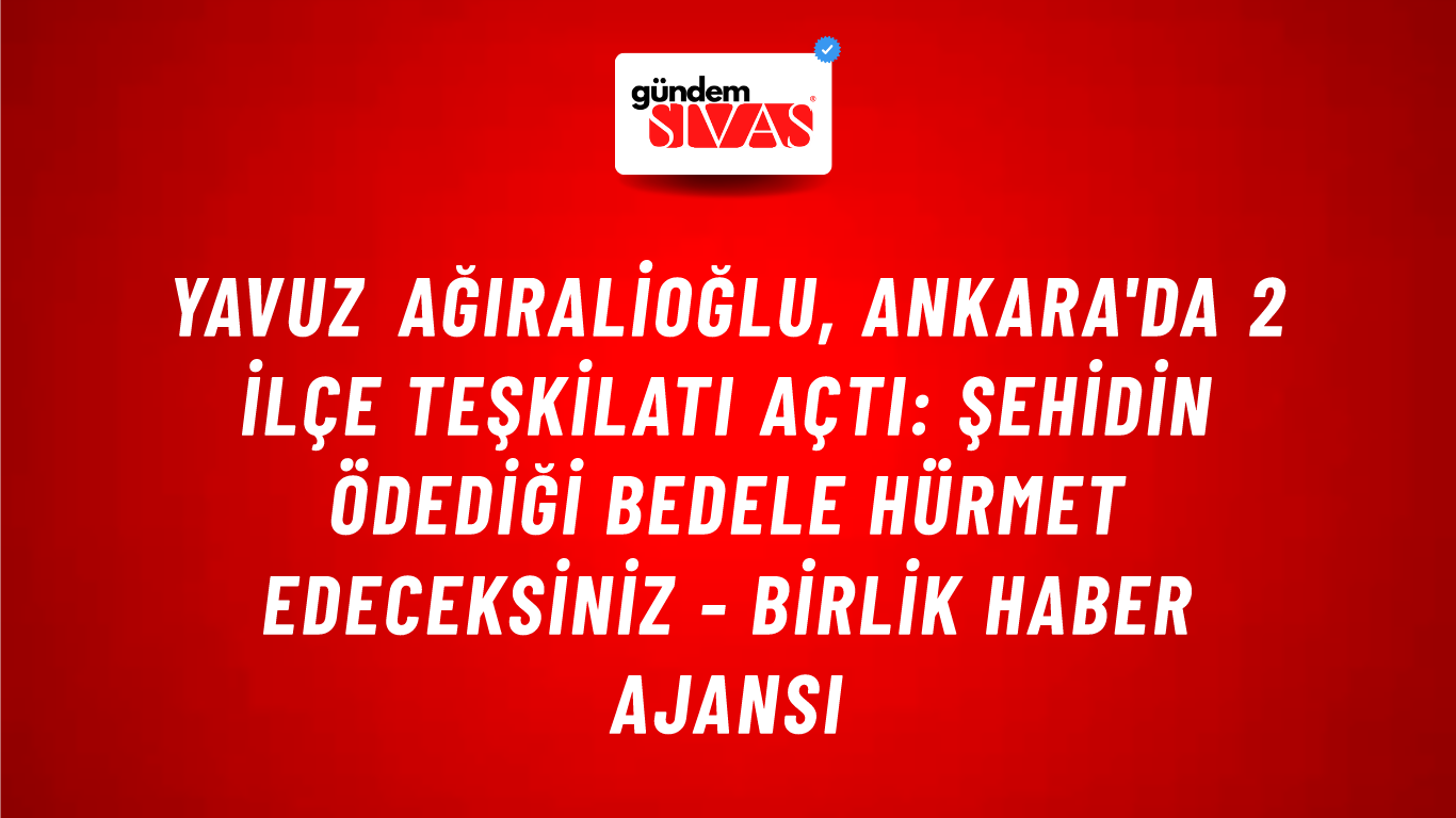 Yavuz Ağıralioğlu, Ankara'da 2 ilçe teşkilatı açtı: Şehidin ödediği bedele hürmet edeceksiniz - Birlik Haber Ajansı