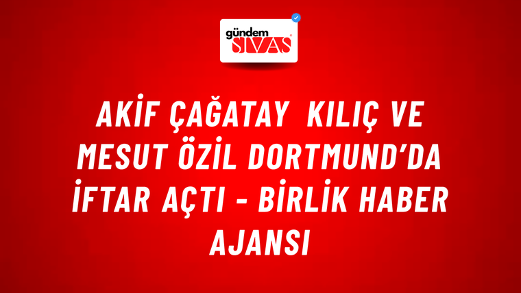 Akif Çağatay Kılıç ve Mesut Özil Dortmund’da iftar açtı - Birlik Haber Ajansı
