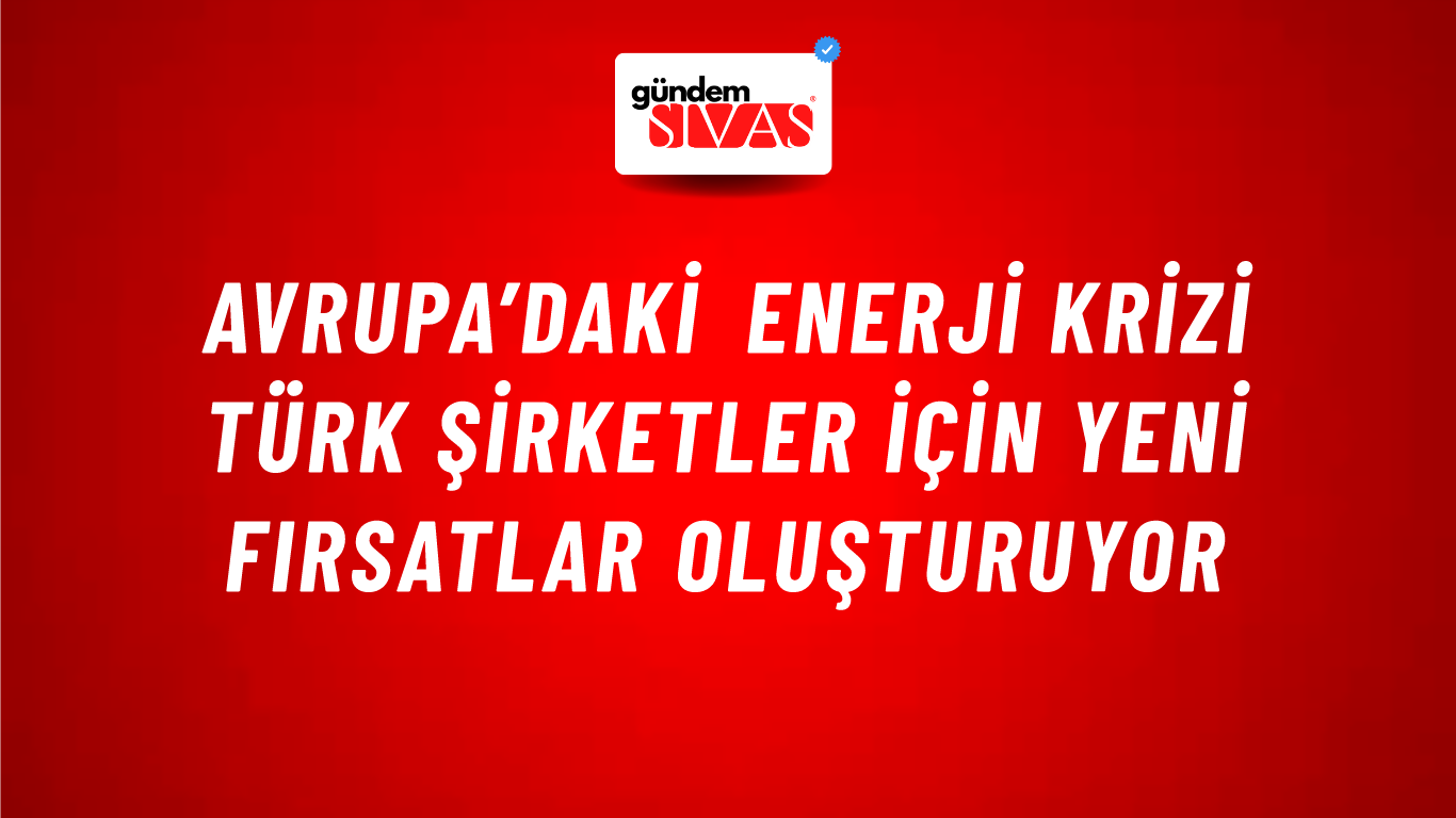Avrupa’daki enerji krizi Türk şirketler için yeni fırsatlar oluşturuyor