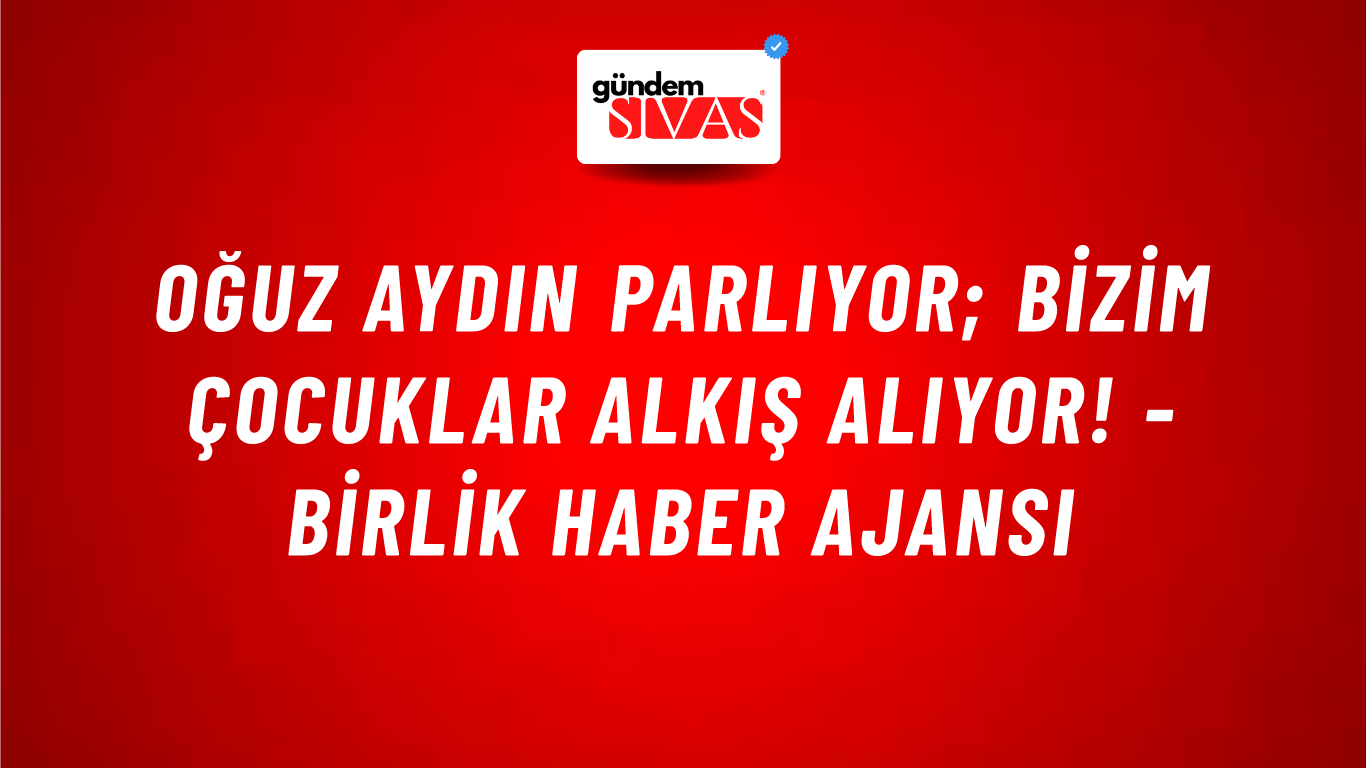 Oğuz Aydın parlıyor; Bizim Çocuklar alkış alıyor! - Birlik Haber Ajansı
