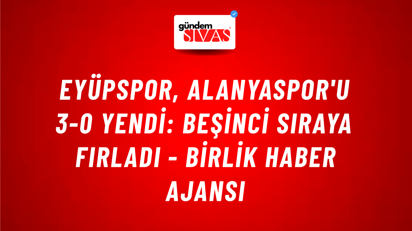 Eyüpspor, Alanyaspor'u 3-0 yendi: Beşinci sıraya fırladı - Birlik Haber Ajansı