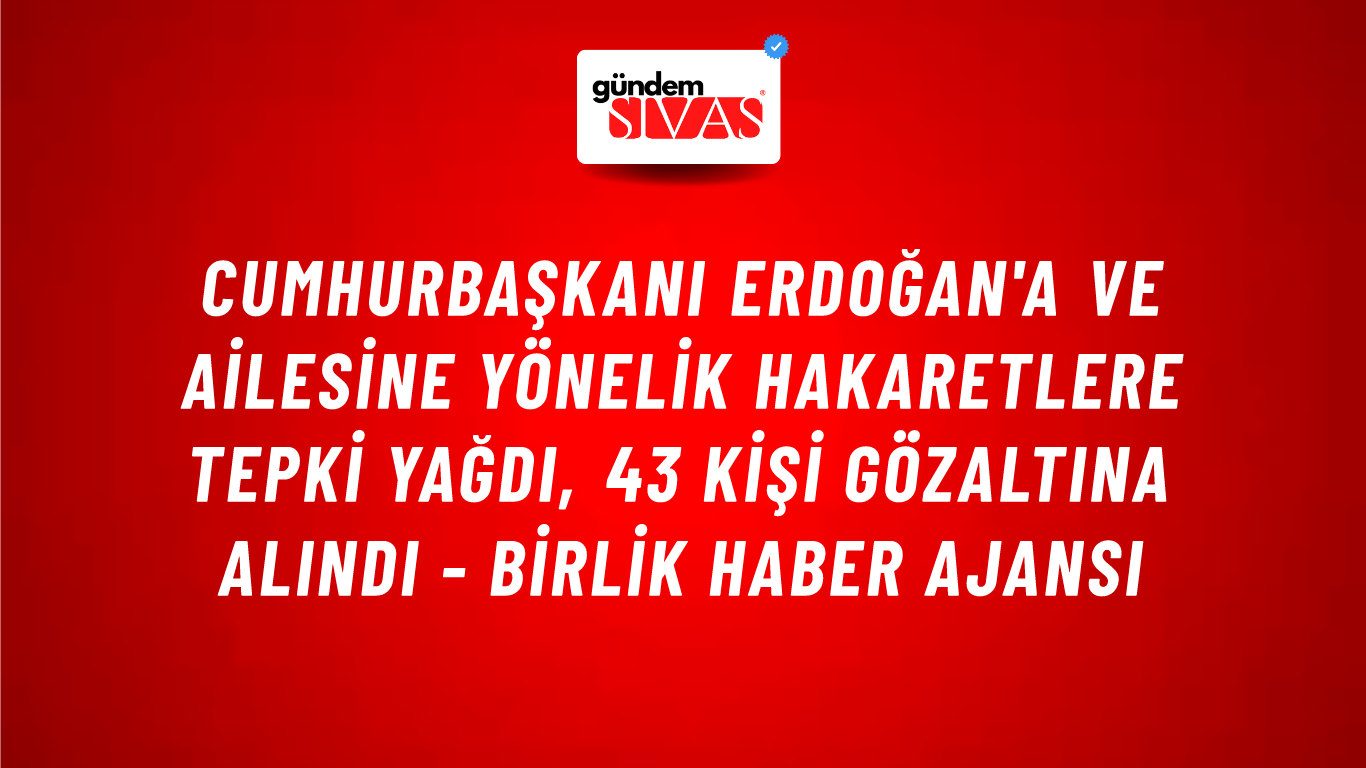 Cumhurbaşkanı Erdoğan'a ve ailesine yönelik hakaretlere tepki yağdı, 43 kişi gözaltına alındı - Birlik Haber Ajansı