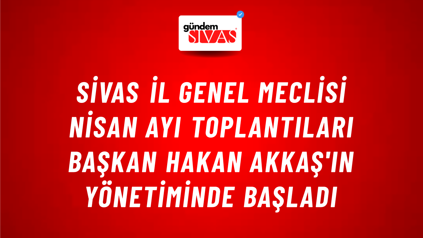 Sivas İl Genel Meclisi Nisan Ayı Toplantıları Başkan Hakan Akkaş'ın Yönetiminde Başladı