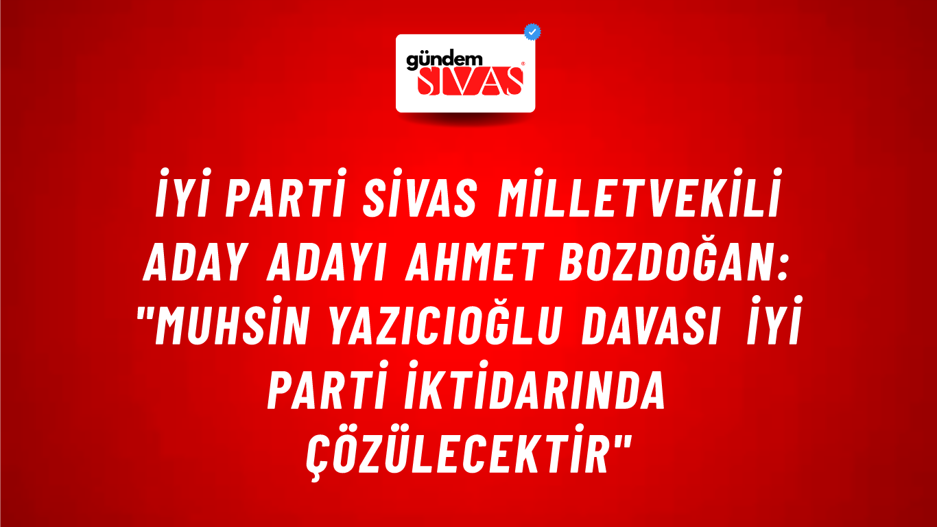 İYİ Parti Sivas Milletvekili Aday Adayı Ahmet Bozdoğan: "Muhsin Yazıcıoğlu Davası İYİ Parti İktidarında Çözülecektir"