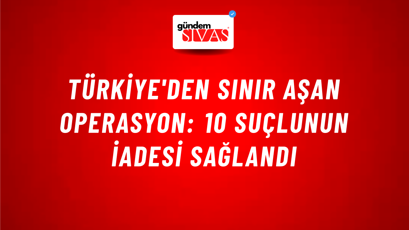 Türkiye'den Sınır Aşan Operasyon: 10 Suçlunun İadesi Sağlandı