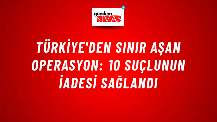 Türkiye'den Sınır Aşan Operasyon: 10 Suçlunun İadesi Sağlandı