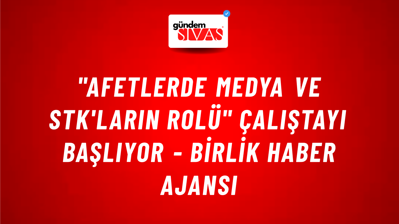 "Afetlerde Medya ve STK'ların Rolü" çalıştayı başlıyor - Birlik Haber Ajansı
