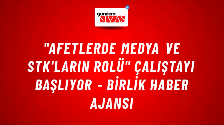 "Afetlerde Medya ve STK'ların Rolü" çalıştayı başlıyor - Birlik Haber Ajansı
