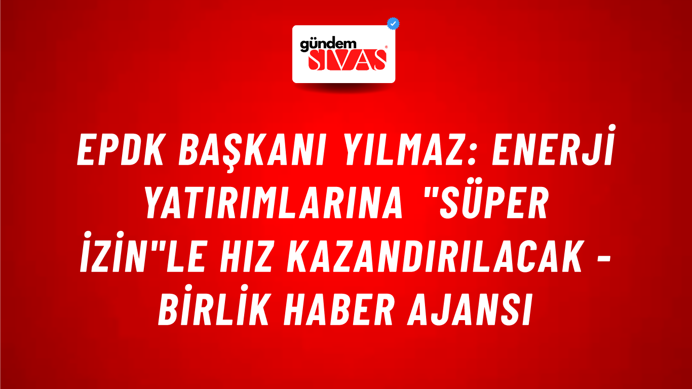 EPDK Başkanı Yılmaz: Enerji yatırımlarına "Süper İzin"le hız kazandırılacak - Birlik Haber Ajansı