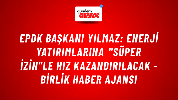 EPDK Başkanı Yılmaz: Enerji yatırımlarına "Süper İzin"le hız kazandırılacak - Birlik Haber Ajansı