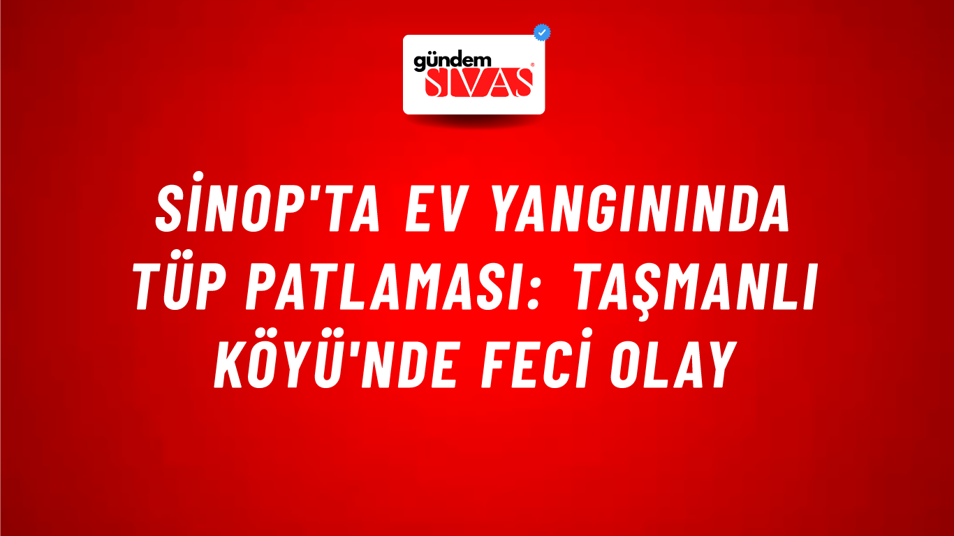 Sinop'ta Ev Yangınında Tüp Patlaması: Taşmanlı Köyü'nde Feci Olay