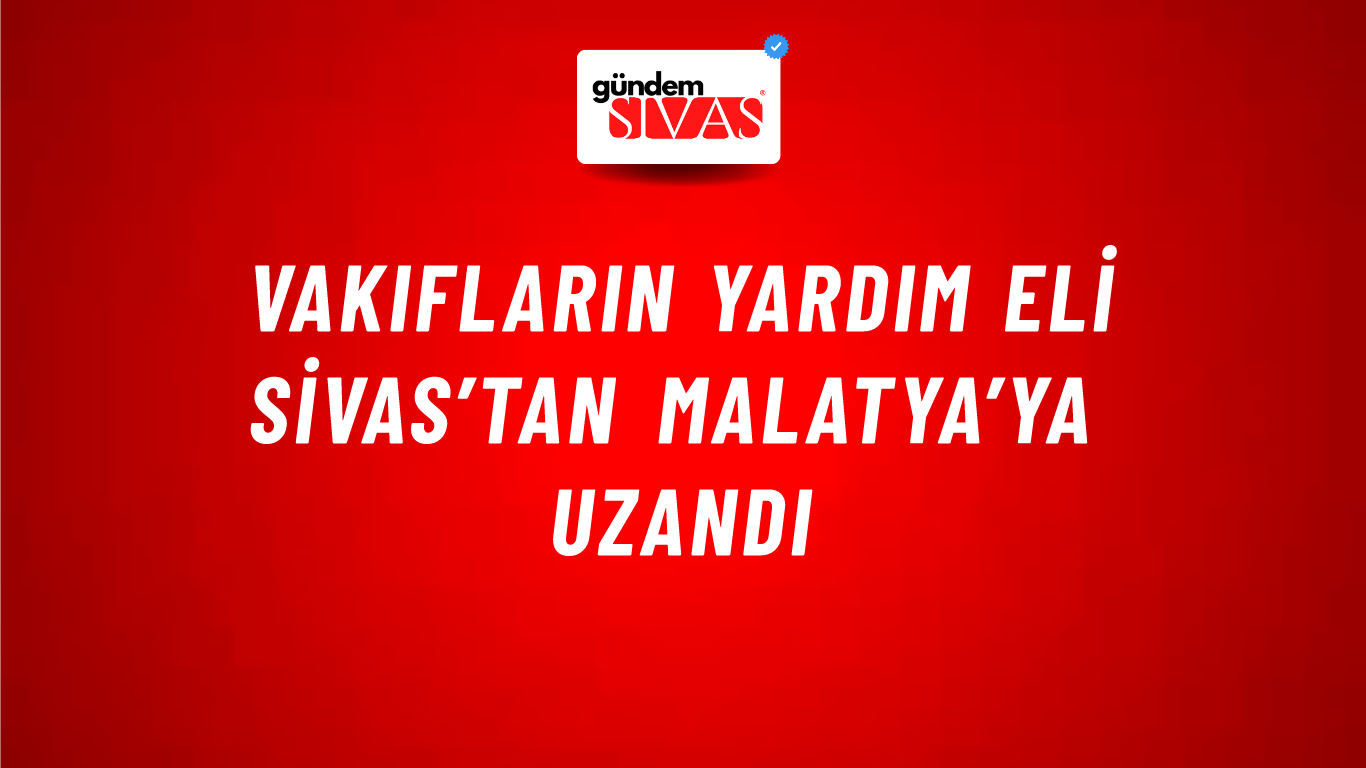 Vakıfların Yardım Eli Sivas’tan Malatya’ya Uzandı