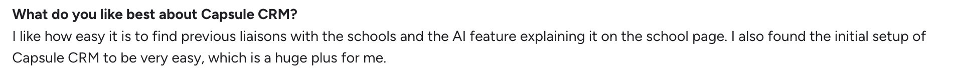 What do you like best about Capsule CRM? I like how easy it is to find previous liaisons with the schools and the AI feature explaining it on the school page. I also found the initial setup of Capsule CRM to be very easy, which is a huge plus for me.