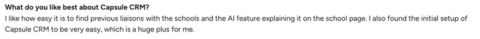 What do you like best about Capsule CRM? I like how easy it is to find previous liaisons with the schools and the AI feature explaining it on the school page. I also found the initial setup of Capsule CRM to be very easy, which is a huge plus for me.