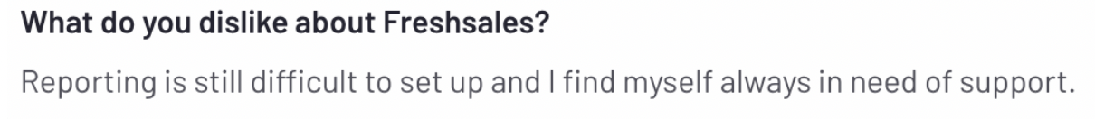 what do you dislike about freshsales: reporting is still difficult to set up and find myself always in need of support