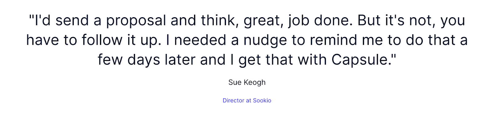 "Quote from Sue Keogh, Director at Sookie: 'I'd send a proposal and think, great, job done. But it's not, you have to follow it up. I needed a nudge to remind me to do that a few days later and I get that with Capsule.'"