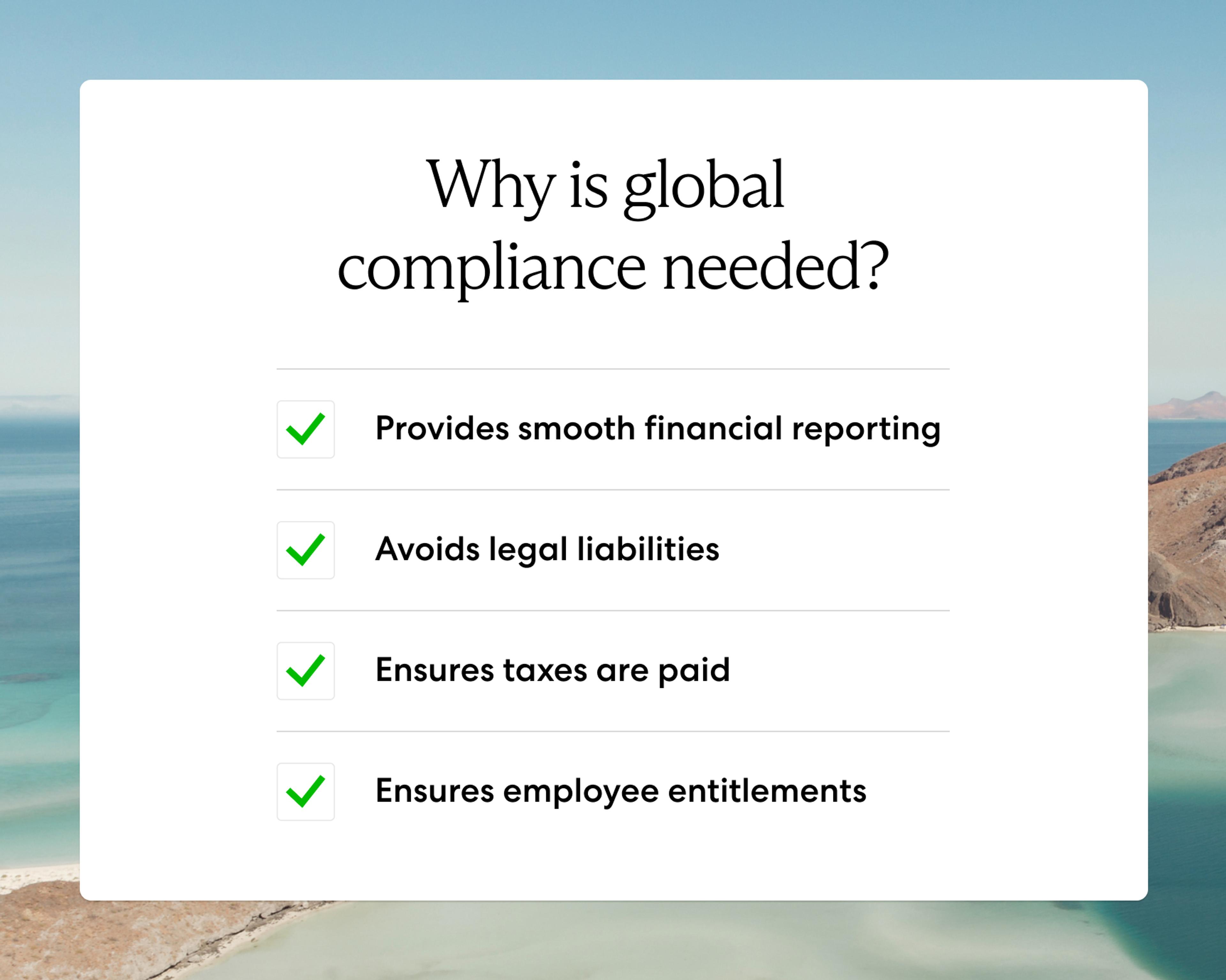 Global compliance is needed because it provides smooth financial reporting, avoids legal liabilities, ensures taxes are paid, and it ensures employee entitlements.