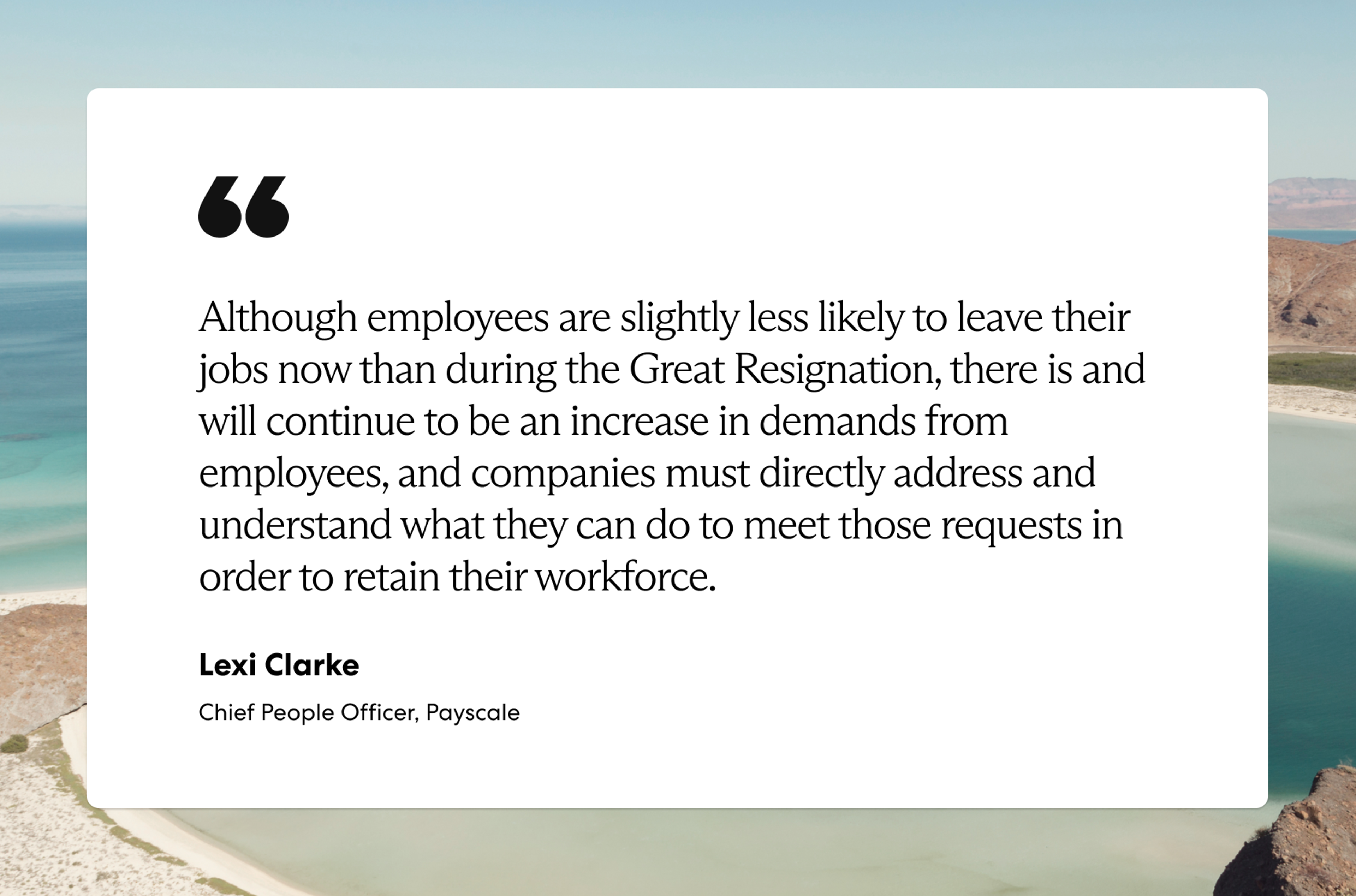 “Although employees are slightly less likely to leave their jobs now than during the Great Resignation, there is and will continue to be an increase in demands from employees, and companies must directly address and understand what they can do to meet those requests in order to retain their workforce.”