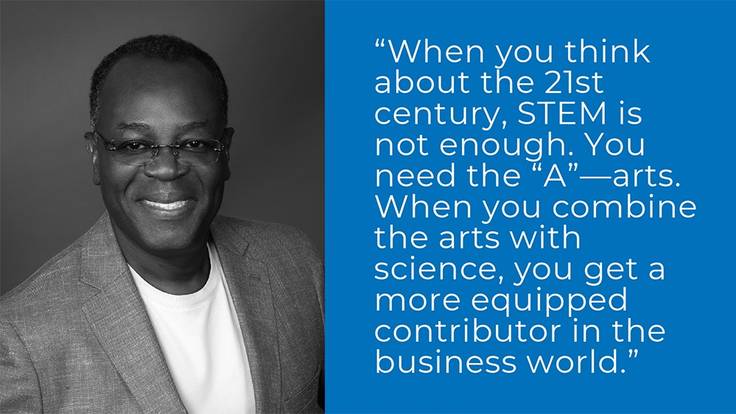 "When you think about the 21st century, STEM is not enough. You need the 'A' -- arts. When you combine the arts with science, you get a more equipped contributor in the business world." - Rod Adkins ’81