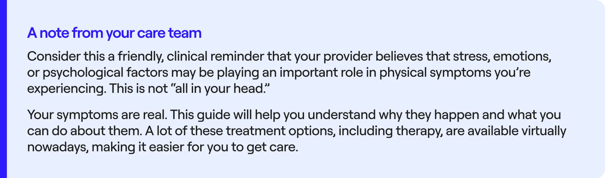 Consider this a friendly, clinical reminder that your provider believes that stress, emotions, or psychological factors may be playing an important role in physical symptoms you're experiencing. This is not "all in your head".Your symptoms are real. This guide will help you understand why they happen and what you can do about them. A lot of these treatment options, including therapy, are available virtually nowadays, making it easier for you to get care.