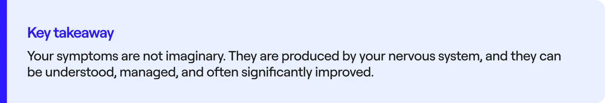 Key takeaway Your symptoms are not imaginary. They are produced by your nervous system, and they can be understood, managed, and often significantly improved.