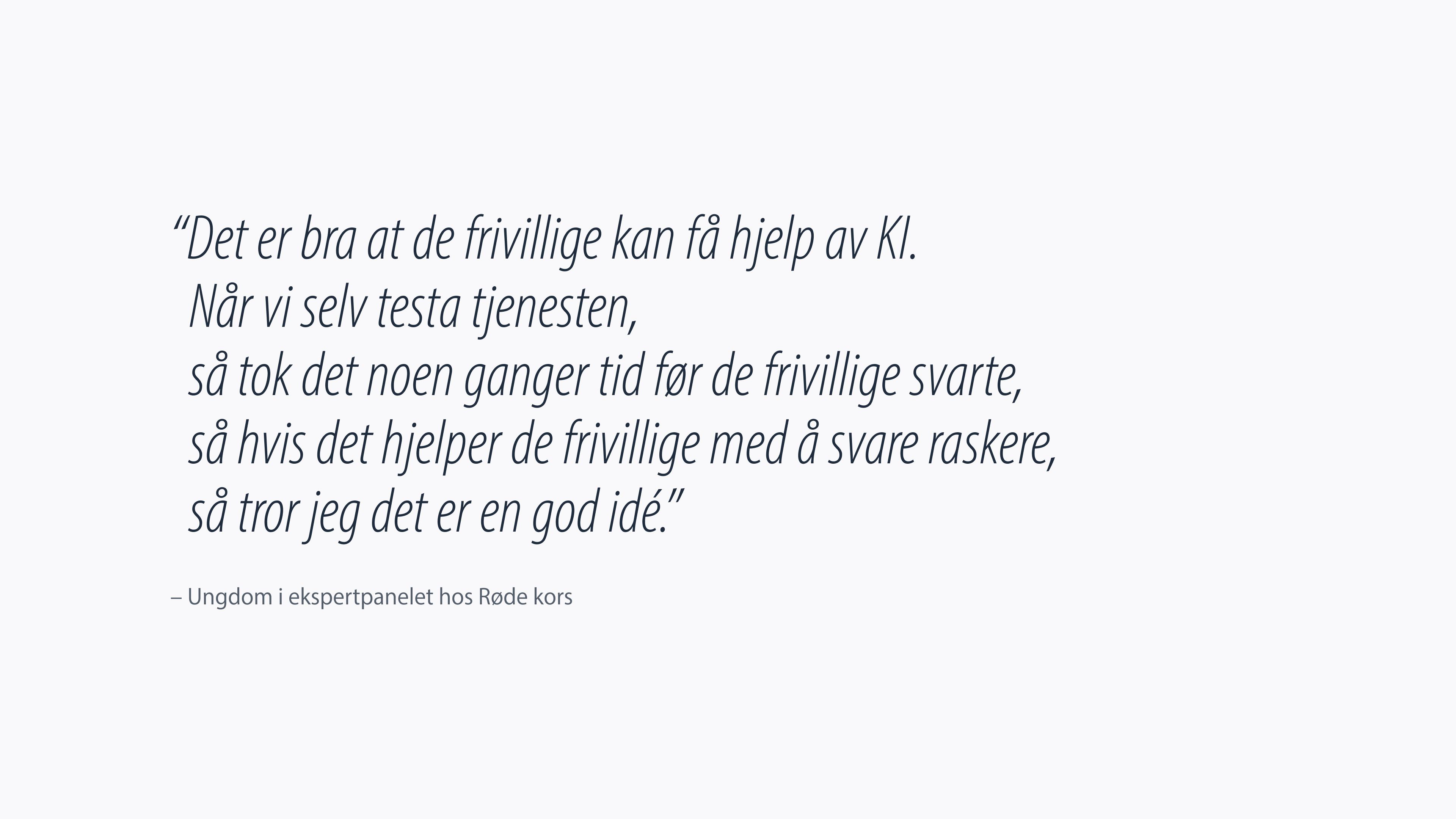 Ungdom i ekspertpanelet hos Røde Kors: "Det er bra at de frivillige kan få hjelp av KI. Når vi selv testa tjenesten, så tok det noen ganger tid før de frivillige svarte, så hvis det hjelper de frivillige med å svare raskere, så tror jeg det er en god idé"