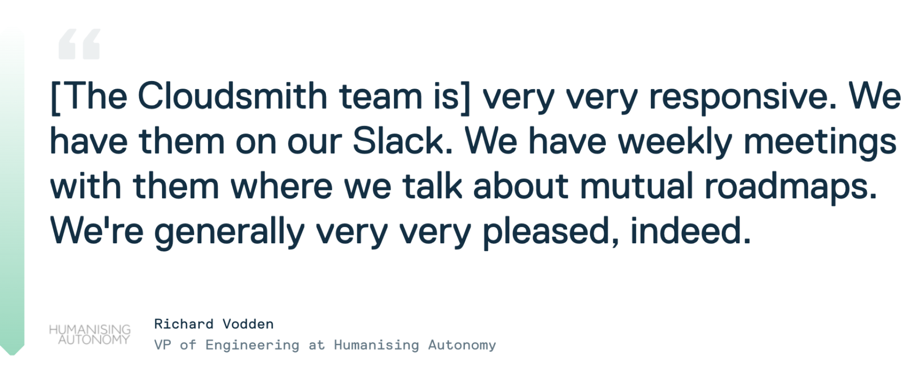Testimonial quote from Cloudsmith customer Richard Vodden at Humanising Autonomy: "The Cloudsmith team is very very reponsive. We have them on our Slack. We have weekly meeting with them were we talk about mutual roadmaps. We're generally very very pleased, indeed."