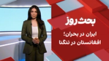 بحث روز: ایران در بحران؛ افغانستان در تنگنا