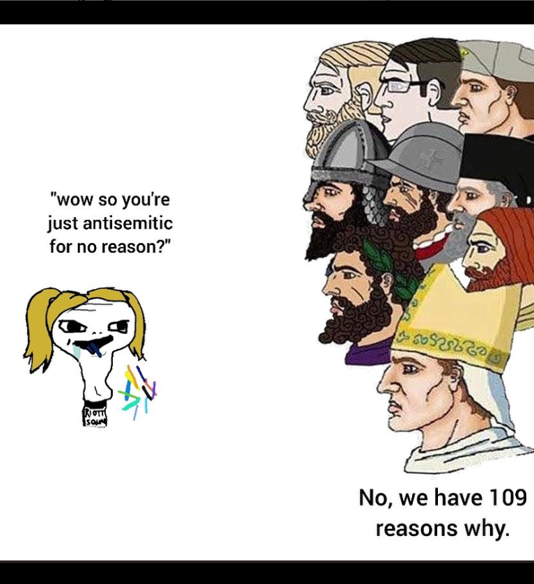 Long-necked drooling Wojak: "wow so you're antisemitic for no reason?" A wall of Yes Chads facing her, representing crusaders, Priests, and a soldier, respond, "No, we have 109 reasons why." 109 is an antisemitic dogwhistle that refers to a conspiracy that Jews have been exiled from 109 countries.