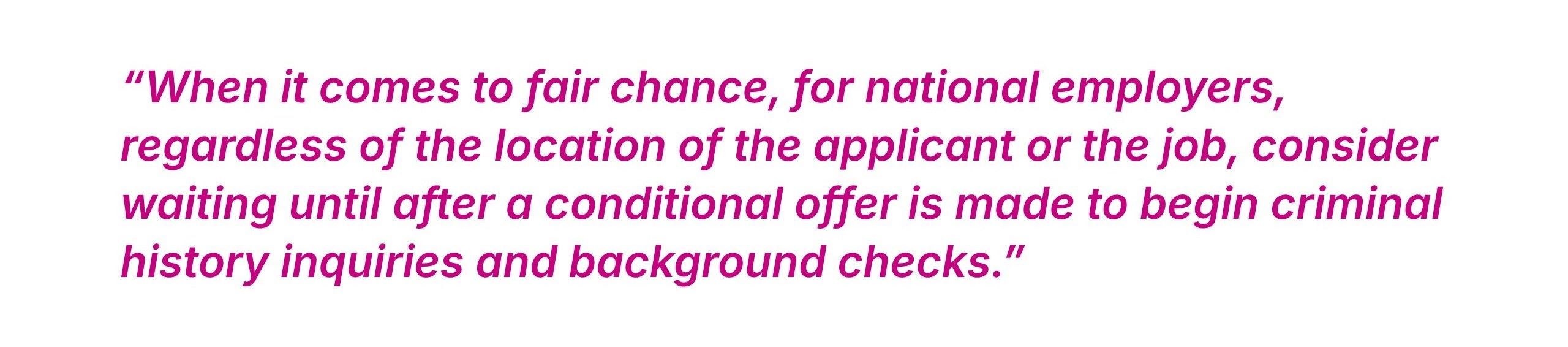 When it comes to fair chance, for national employers, regardless of the location of the applicant or the job, consider waiting until after a conditional offer is made to begin criminal history inquiries and background checks