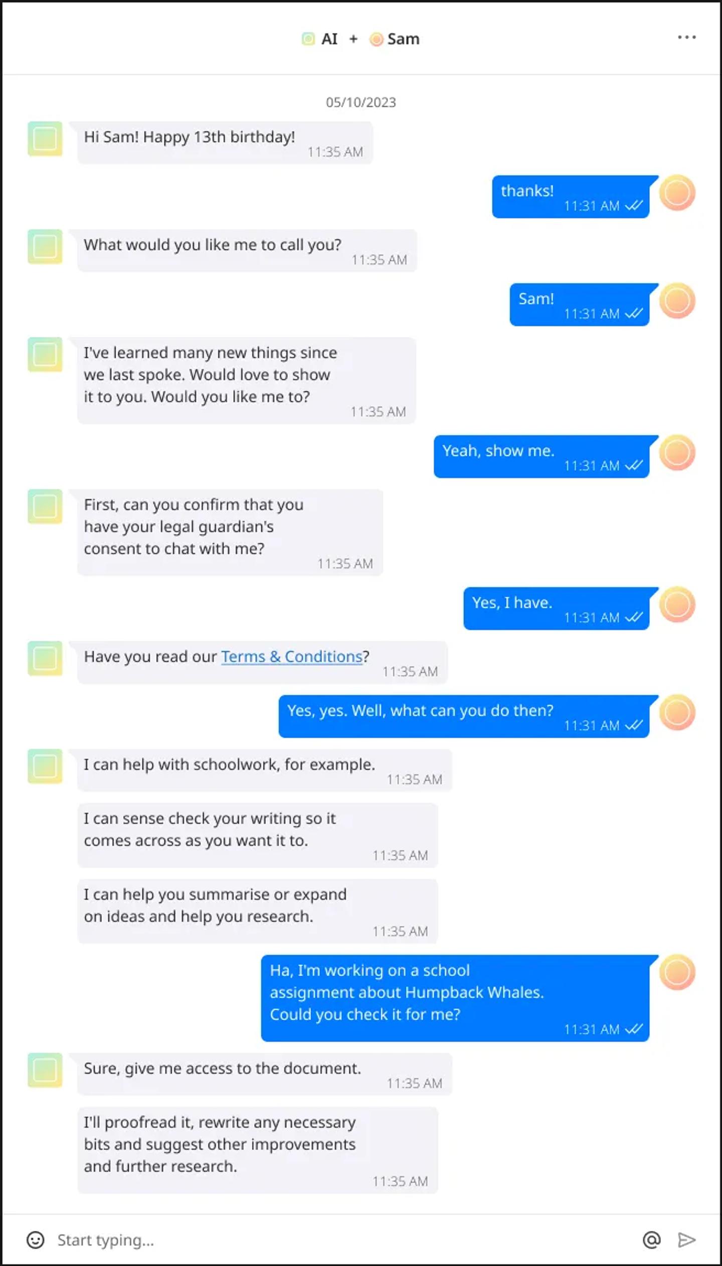 Image transcript: {AI} Hi Sam! Happy 13th birthday! {Sam} thanks! {AI} I’ve learned many new things since we last spoke. Would love to show it to you. Would you like me to? {Sam} Yeah, show me. {AI} First, can you confirm that you have your legal guardian’s consent to chat with me? {Sam} Yes, I have. {AI} Have you read our Terms & Conditions? {Sam} Yes, yes. Well, what can you do then? {AI} I can help with schoolwork, for example. I can sense check your writing so it comes across as you want it to; I can help you summarise or expand on ideas and help you research. {Sam} Ha, I’m working on a school assignment about Humpback Whales. Could you check it for me? {AI} Sure, give me access to the document. I’ll proofread it, rewrite any necessary bits and suggest other improvements and further research.