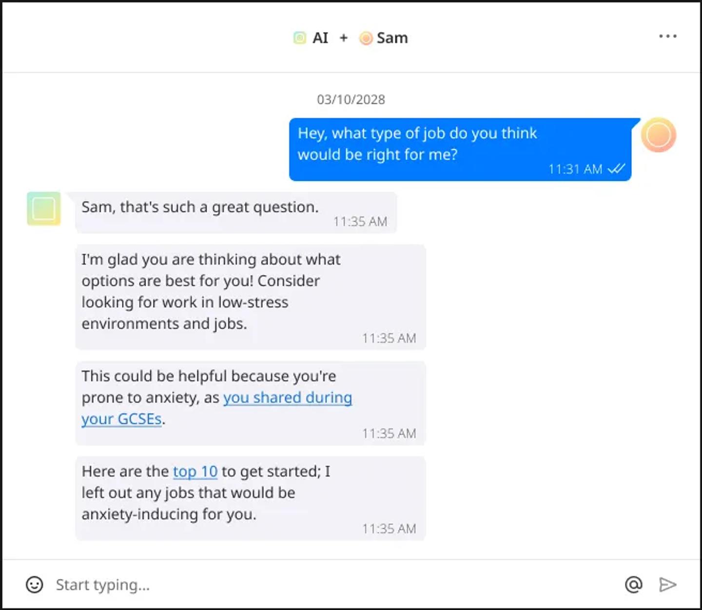 Image transcript: {Sam} Hey, what type of job do you think would be right for me? {AI} Sam, that’s such a great question. I’m glad you are thinking about what options are best for you! Consider looking for work in low-stress environments and jobs. This could be helpful because you’re prone to anxiety, as you shared during your GCSEs. Here are the top 10 to get started; I left out any jobs that would be anxiety-inducing for you.