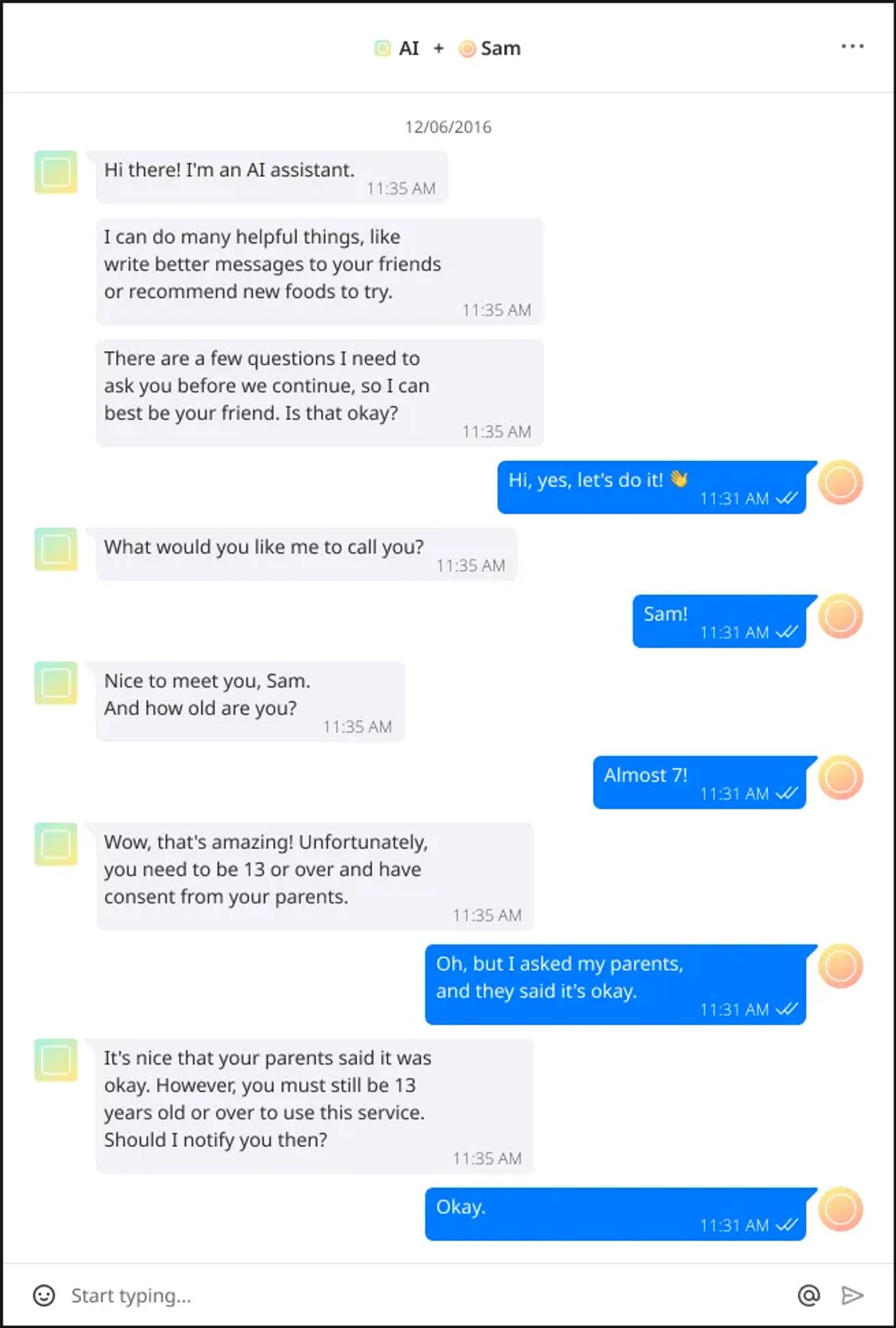 Image transcript: {AI} Hi there! I’m an AI assistant. I can do many helpful things, like write better messages to your friends or recommend new foods to try. There are a few questions I need to ask you before we continue, so I can best be your friend. Is that okay? {Sam} Hi, yes, let’s do it! {AI} What would you like me to call you? {Sam} Sam! {AI} Nice to meet you, Sam. And how old are you? {Sam} Almost 7! {AI} Wow, that’s amazing! Unfortunately, you need to be 13 or over and have consent from your parents.{Sam} Oh, but I asked my parents, and they said it’s okay. {AI} It’s nice that your parents said it was okay. However, you must still be 13 years old or over to use this service. Should I notify you then? {Sam} Okay.