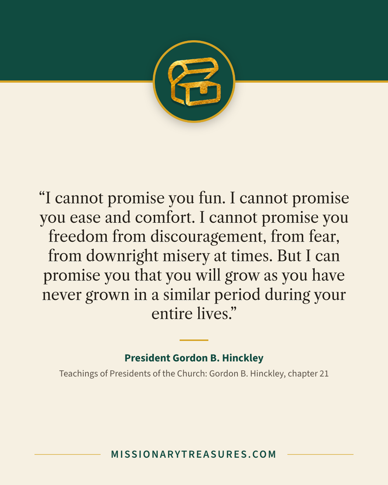 Quote card: “I cannot promise you fun. I cannot promise you ease and comfort. I cannot promise you freedom from discouragement, from fear, from downright misery at times. But I can promise you that you will grow as you have never grown in a similar period during your entire lives.” — President Gordon B. Hinckley