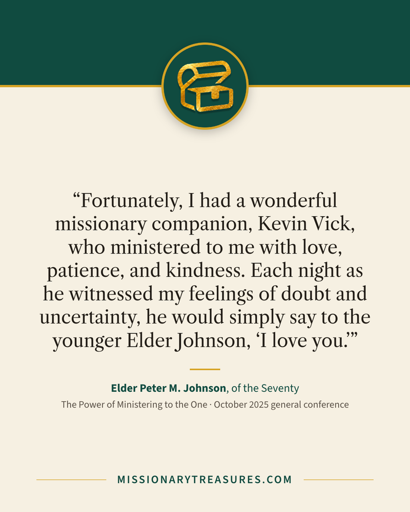 Quote card: “Fortunately, I had a wonderful missionary companion, Kevin Vick, who ministered to me with love, patience, and kindness. Each night as he witnessed my feelings of doubt and uncertainty, he would simply say to the younger Elder Johnson, “I love you.”” — Elder Peter M. Johnson