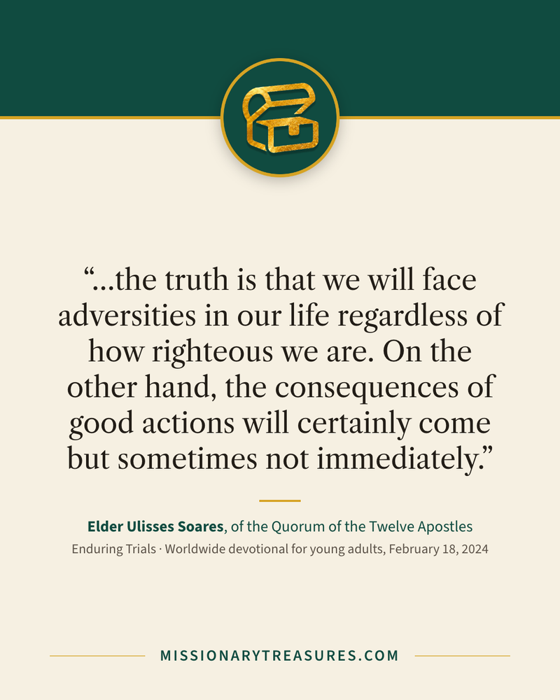 Quote card: “…the truth is that we will face adversities in our life regardless of how righteous we are. On the other hand, the consequences of good actions will certainly come but sometimes not immediately.” — Elder Ulisses Soares
