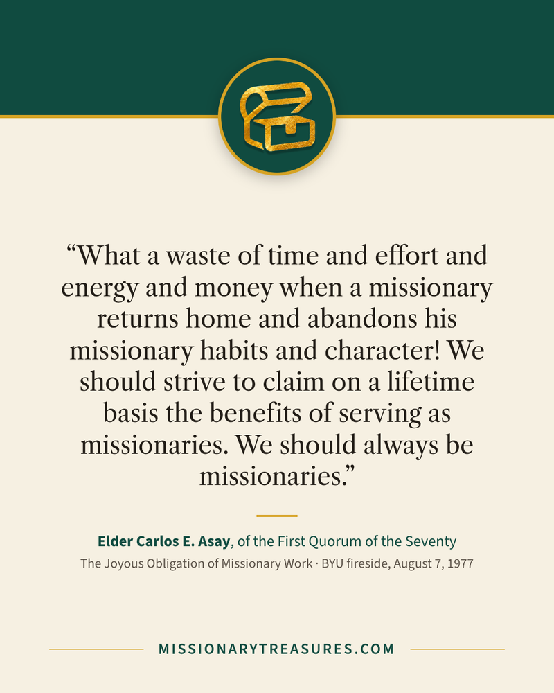 Quote card: “What a waste of time and effort and energy and money when a missionary returns home and abandons his missionary habits and character! We should strive to claim on a lifetime basis the benefits of serving as missionaries. We should always be missionaries.” — Elder Carlos E. Asay