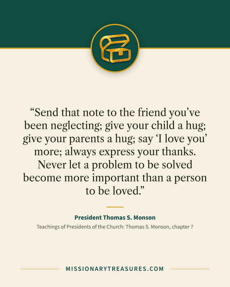 Quote card: “Send that note to the friend you’ve been neglecting; give your child a hug; give your parents a hug; say “I love you” more; always express your thanks. Never let a problem to be solved become more important than a person to be loved.” — President Thomas S. Monson