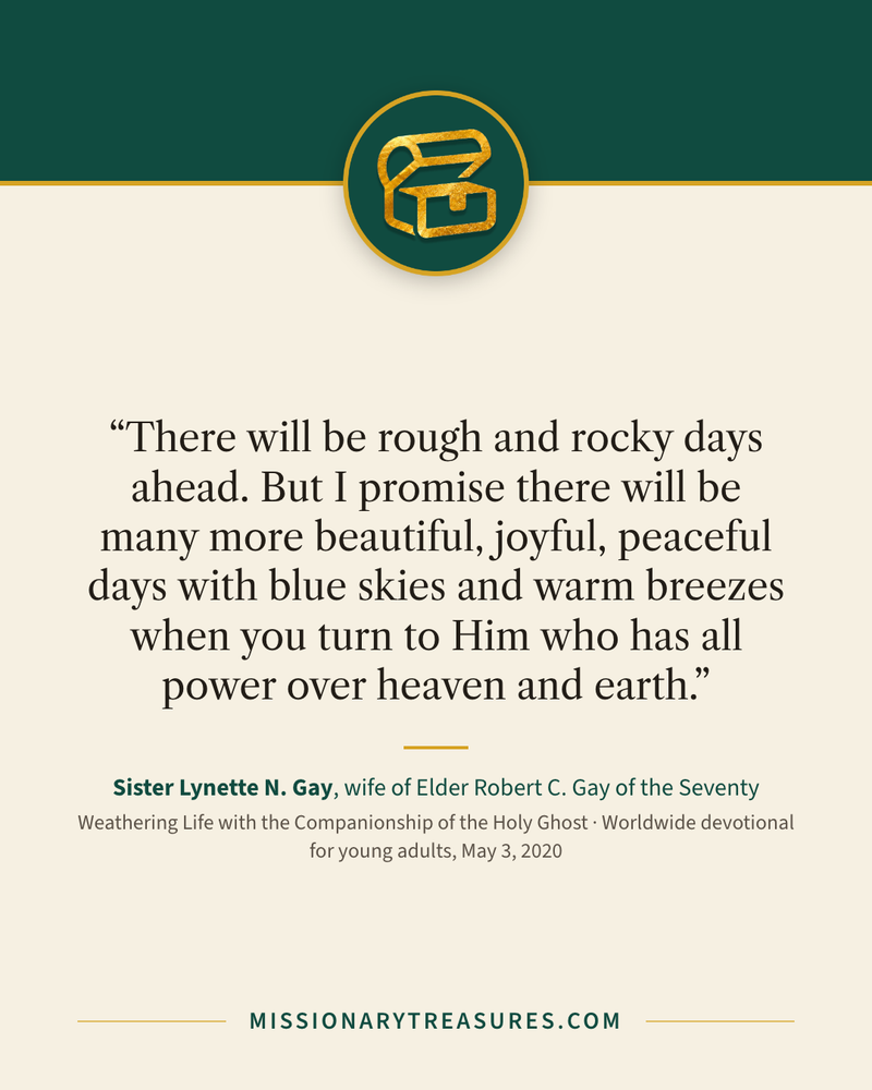 Quote card: “There will be rough and rocky days ahead. But I promise there will be many more beautiful, joyful, peaceful days with blue skies and warm breezes when you turn to Him who has all power over heaven and earth.” — Sister Lynette N. Gay