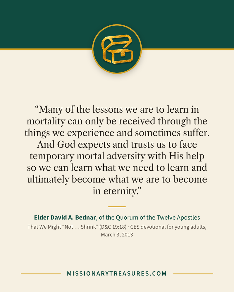 Quote card: “Many of the lessons we are to learn in mortality can only be received through the things we experience and sometimes suffer. And God expects and trusts us to face temporary mortal adversity with His help so we can learn what we need to learn and ultimately become what we are to become in eternity.” — Elder David A. Bednar