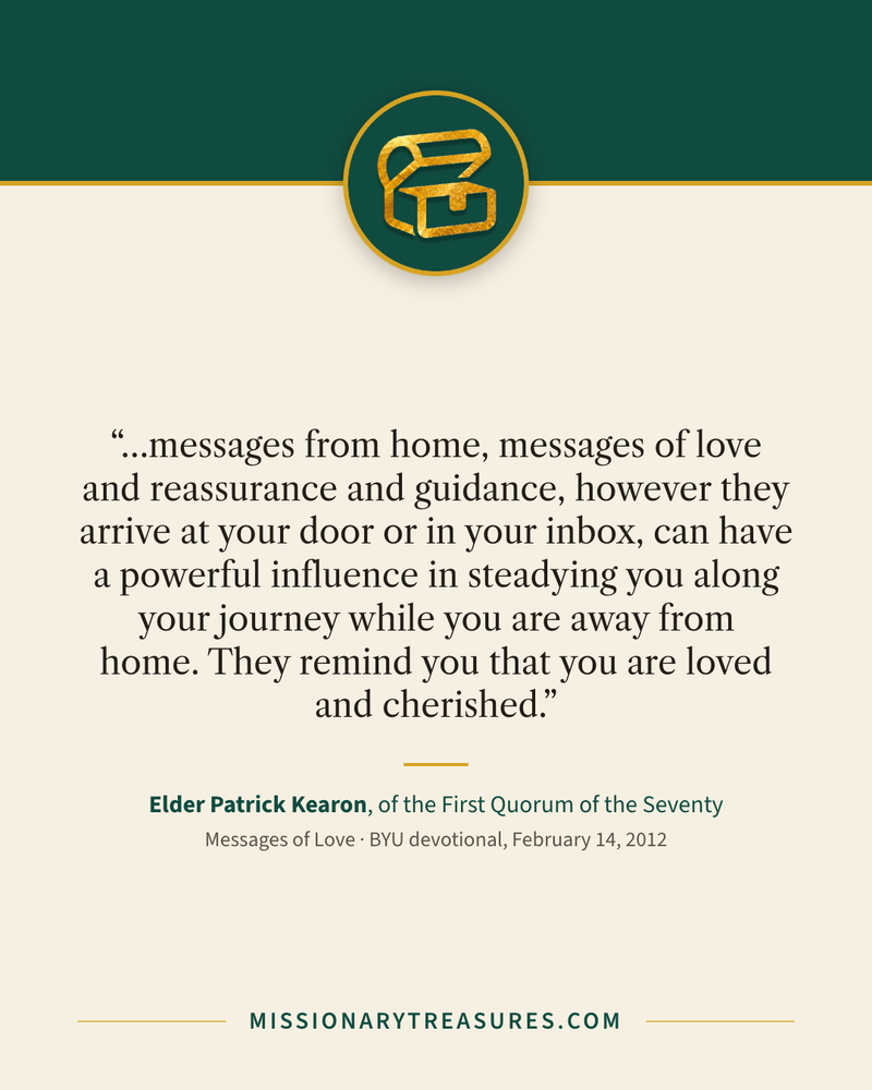 Quote card: “…messages from home, messages of love and reassurance and guidance, however they arrive at your door or in your inbox, can have a powerful influence in steadying you along your journey while you are away from home. They remind you that you are loved and cherished.” — Elder Patrick Kearon