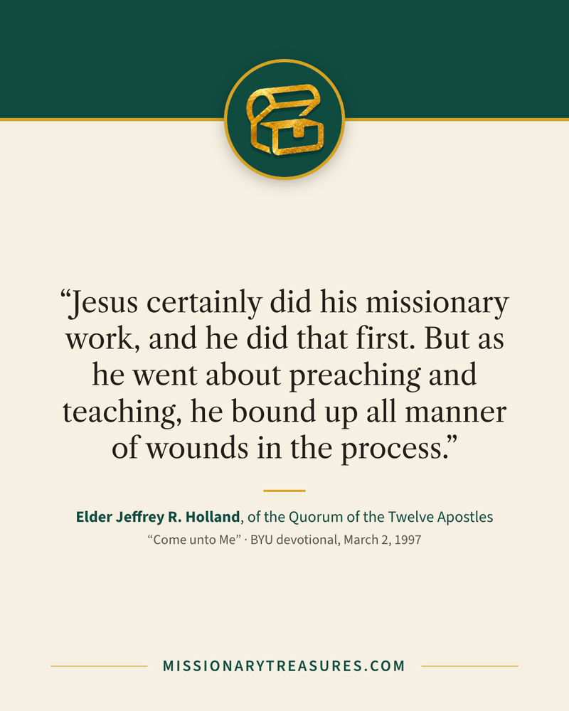 Quote card: “Jesus certainly did his missionary work, and he did that first. But as he went about preaching and teaching, he bound up all manner of wounds in the process.” — Elder Jeffrey R. Holland