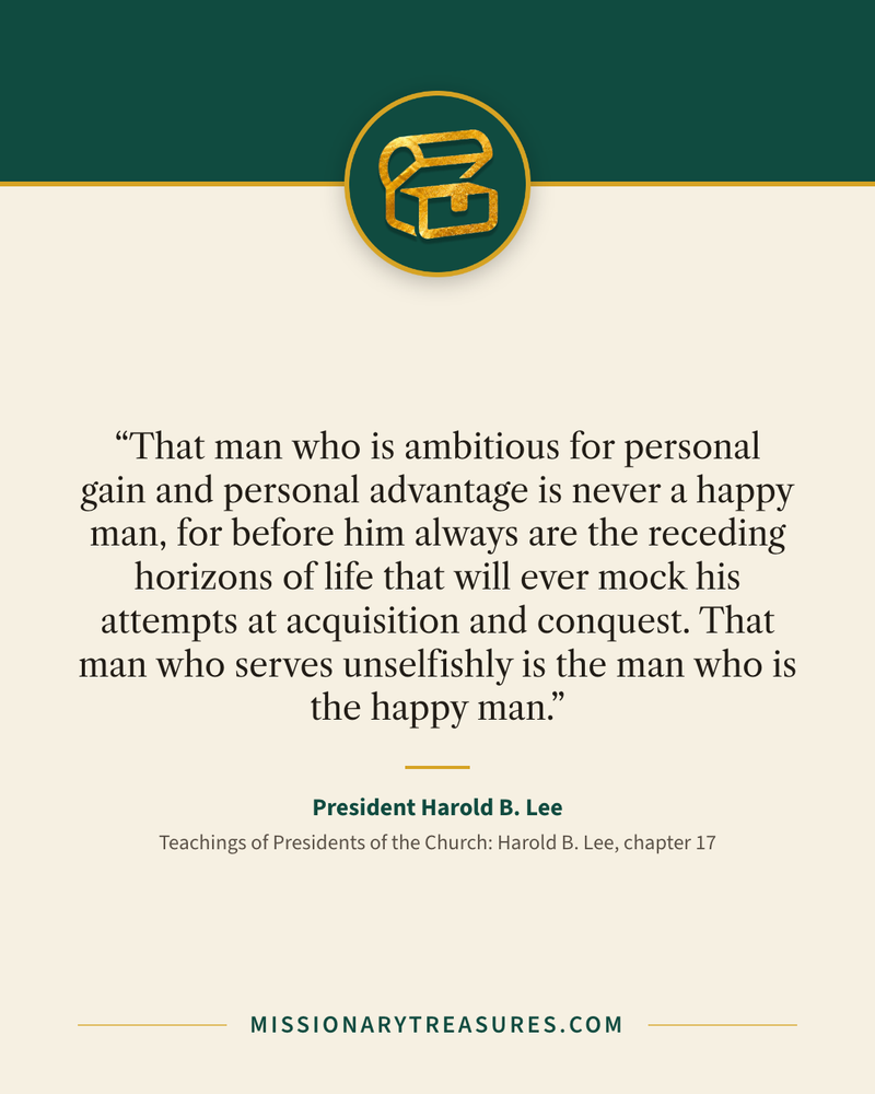 Quote card: “That man who is ambitious for personal gain and personal advantage is never a happy man, for before him always are the receding horizons of life that will ever mock his attempts at acquisition and conquest. That man who serves unselfishly is the man who is the happy man.” — President Harold B. Lee