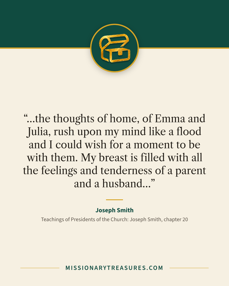 Quote card: “…the thoughts of home, of Emma and Julia, rush upon my mind like a flood and I could wish for a moment to be with them. My breast is filled with all the feelings and tenderness of a parent and a husband…” — Joseph Smith