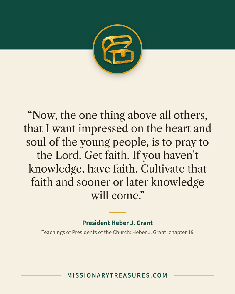 Quote card: “Now, the one thing above all others, that I want impressed on the heart and soul of the young people, is to pray to the Lord. Get faith. If you haven’t knowledge, have faith. Cultivate that faith and sooner or later knowledge will come.” — President Heber J. Grant