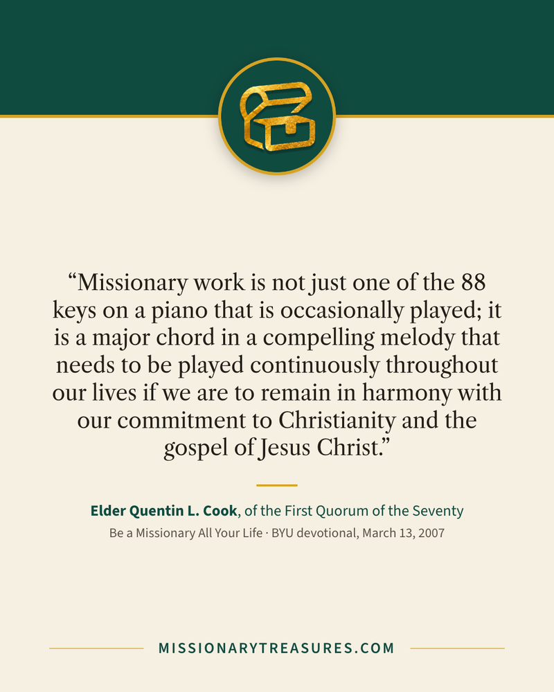 Quote card: “Missionary work is not just one of the 88 keys on a piano that is occasionally played; it is a major chord in a compelling melody that needs to be played continuously throughout our lives if we are to remain in harmony with our commitment to Christianity and the gospel of Jesus Christ.” — Elder Quentin L. Cook