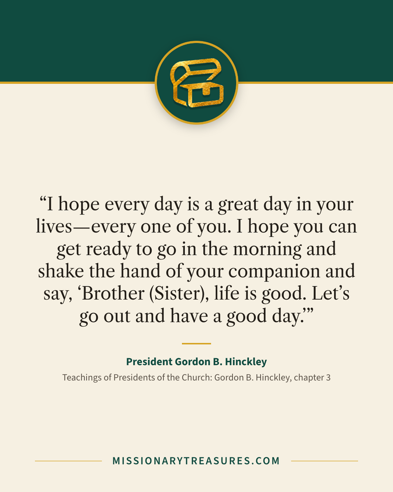 Quote card: “I hope every day is a great day in your lives—every one of you. I hope you can get ready to go in the morning and shake the hand of your companion and say, ‘Brother (Sister), life is good. Let’s go out and have a good day.’” — President Gordon B. Hinckley